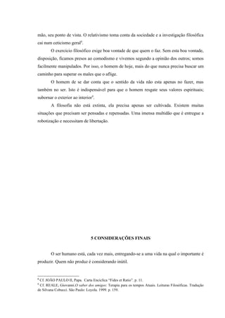 mão, seu ponto de vista. O relativismo toma conta da sociedade e a investigação filosófica
cai num ceticismo geral8.
        O exercício filosófico exige boa vontade de que quem o faz. Sem esta boa vontade,
disposição, ficamos presos ao comodismo e vivemos segundo a opinião dos outros; somos
facilmente manipulados. Por isso, o homem de hoje, mais do que nunca precisa buscar um
caminho para superar os males que o aflige.
        O homem de se dar conta que o sentido da vida não esta apenas no fazer, mas
também no ser. Isto é indispensável para que o homem resgate seus valores espirituais;
subornar o exterior ao interior9.
        A filosofia não está extinta, ela precisa apenas ser cultivada. Existem muitas
situações que precisam ser pensadas e repensadas. Uma imensa multidão que é entregue a
robotização e necessitam de libertação.




                                5 CONSIDERAÇÕES FINAIS


        O ser humano está, cada vez mais, entregando-se a uma vida na qual o importante é
produzir. Quem não produz é considerando inútil.


8
 Cf. JOÃO PAULO II, Papa. Carta Enciclíca “Fides et Ratio”. p. 11.
9
 Cf. REALE, Giovanni.O saber dos amigos: Terapia para os tempos Atuais. Leituras Filosóficas. Tradução
de Silvana Cobucci. São Paulo: Loyola. 1999. p. 159.
 