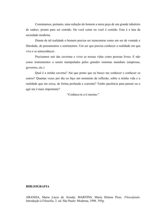 Constatamos, portanto, uma redução do homem a mera peça de um grande tabuleiro
de xadrez, pronto para ser comido. Ou você come ou você é comido. Esta é a luta da
sociedade moderna.
       Diante de tal realidade o homem precisa ser reencontrar como um ser de vontade e
liberdade, de pensamentos e sentimentos. Um ser que precisa conhecer a realidade em que
vive e se autoconhecer.
       Precisamos sair das cavernas e viver as nossas vidas como pessoas livres. E não
como instrumentos a serem manipulados pelos grandes sistemas mundiais (empresas,
governos, etc.)
       Qual é a minha caverna? Até que ponto que eu busco me conhecer e conhecer os
outros? Quantas vezes por dia eu faço um momento de reflexão, sobre a minha vida e a
realidade que me cerca, de forma profunda e coerente? Tenho paciência para pensar ou o
agir me é mais importante?
                               “Conhece-te a ti mesmo.”




BIBLIOGRAFIA


ARANHA, Maria Lúcia de Arruda; MARTINS, Maria Helena Pires. Filosofando:
Introdução à Filosofia. 2. ed. São Paulo: Moderna, 1998. 395p.
 