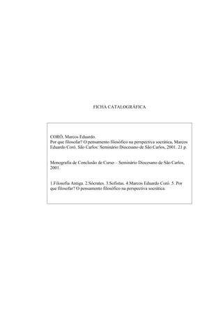FICHA CATALOGRÁFICA




CORÓ, Marcos Eduardo.
Por que filosofar? O pensamento filosófico na perspectiva socrática, Marcos
Eduardo Coró. São Carlos: Seminário Diocesano de São Carlos, 2001. 21 p.


Monografia de Conclusão de Curso – Seminário Diocesano de São Carlos,
2001.


1.Filosofia Antiga. 2.Sócrates. 3.Sofistas. 4.Marcos Eduardo Coró. 5. Por
que filosofar? O pensamento filosófico na perspectiva socrática.
 