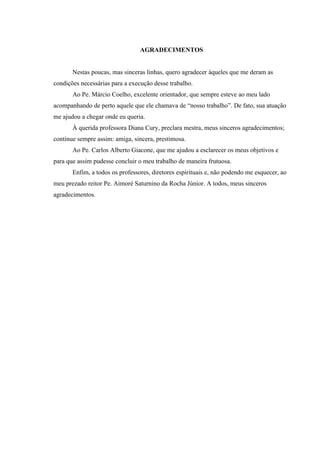 AGRADECIMENTOS


       Nestas poucas, mas sinceras linhas, quero agradecer àqueles que me deram as
condições necessárias para a execução desse trabalho.
       Ao Pe. Márcio Coelho, excelente orientador, que sempre esteve ao meu lado
acompanhando de perto aquele que ele chamava de “nosso trabalho”. De fato, sua atuação
me ajudou a chegar onde eu queria.
       À querida professora Diana Cury, preclara mestra, meus sinceros agradecimentos;
continue sempre assim: amiga, sincera, prestimosa.
       Ao Pe. Carlos Alberto Giacone, que me ajudou a esclarecer os meus objetivos e
para que assim pudesse concluir o meu trabalho de maneira frutuosa.
       Enfim, a todos os professores, diretores espirituais e, não podendo me esquecer, ao
meu prezado reitor Pe. Aimoré Saturnino da Rocha Júnior. A todos, meus sinceros
agradecimentos.
 