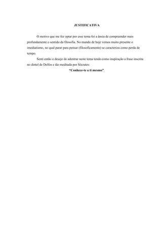 JUSTIFICATIVA


         O motivo que me fez optar por esse tema foi a ânsia de compreender mais
profundamente o sentido da filosofia. No mundo de hoje vemos muito presente o
imediatismo, no qual parar para pensar (filosoficamente) se caracteriza como perda de
tempo.
         Senti então o desejo de adentrar neste tema tendo como inspiração a frase inscrita
no dintel de Delfos e tão meditada por Sócrates:
                                 “Conhece-te a ti mesmo”.
 