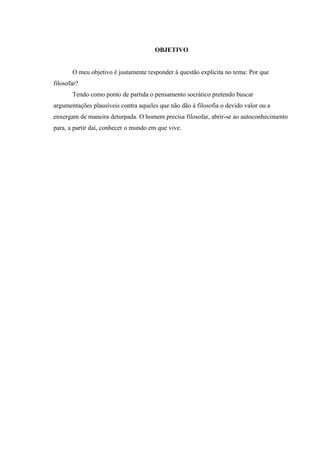 OBJETIVO


       O meu objetivo é justamente responder à questão explícita no tema: Por que
filosofar?
       Tendo como ponto de partida o pensamento socrático pretendo buscar
argumentações plausíveis contra aqueles que não dão à filosofia o devido valor ou a
enxergam de maneira deturpada. O homem precisa filosofar, abrir-se ao autoconhecimento
para, a partir daí, conhecer o mundo em que vive.
 