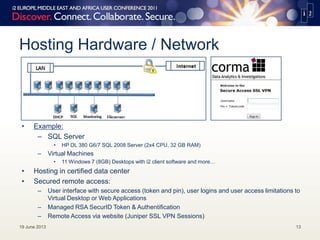 Hosting Hardware / Network
• Example:
– SQL Server
• HP DL 380 G6/7 SQL 2008 Server (2x4 CPU, 32 GB RAM)
– Virtual Machines
• 11 Windows 7 (8GB) Desktops with i2 client software and more…
• Hosting in certified data center
• Secured remote access:
– User interface with secure access (token and pin), user logins and user access limitations to
Virtual Desktop or Web Applications
– Managed RSA SecurID Token & Authentification
– Remote Access via website (Juniper SSL VPN Sessions)
19 June 2013 13
 