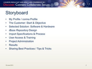 Storyboard
• My Profile / corma Profile
• The Customer: Start & Objective
• Selected Solution: Software & Hardware
• iBase Repository Design
• Import Specifications & Process
• User Access & Training
• Project Administration
• Results
• Sharing Best Practices / Tips & Tricks
19 June 2013 2
 