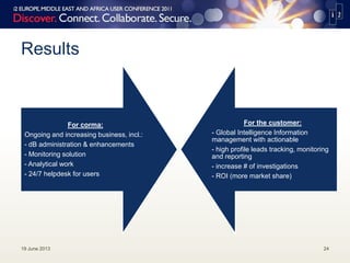 Results
19 June 2013 24
For corma:
Ongoing and increasing business, incl.:
- dB administration & enhancements
- Monitoring solution
- Analytical work
- 24/7 helpdesk for users
For the customer:
- Global Intelligence Information
management with actionable
- high profile leads tracking, monitoring
and reporting
- increase # of investigations
- ROI (more market share)
 