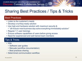 Sharing Best Practices / Tips & Tricks
Best Practices
• Listen to the customer’s needs
• Develop a turnkey-ready solution
• Use high-end hardware solution with maximum security &
• “all-inclusiv-next-business-day-solve-everything-immediately-solution”
• Regular 1:1 user trainings
• Ensure software capabilities of users before giving access
• Need for experienced and well trained team members
Tips & Tricks
• Wiki
• Software user guides
• Manuals (workflow documentation)
• Best practices sharing
• Determined communication workflow
19 June 2013 25
 