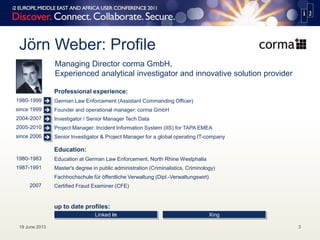 Jörn Weber: Profile
19 June 2013 3
Managing Director corma GmbH,
Experienced analytical investigator and innovative solution provider
1980-1999
since 1999
2004-2007
2005-2010
since 2006
Professional experience:
German Law Enforcement (Assistant Commanding Officer)
Founder and operational manager: corma GmbH
Investigator / Senior Manager Tech Data
Project Manager: Incident Information System (IIS) for TAPA EMEA
Senior Investigator & Project Manager for a global operating IT-company
1980-1983
1987-1991
2007
Education:
Education at German Law Enforcement, North Rhine Westphalia
Master's degree in public administration (Criminalistics, Criminology)
Fachhochschule für öffentliche Verwaltung (Dipl.-Verwaltungswirt)
Certified Fraud Examiner (CFE)
up to date profiles:
Linked in Xing





 