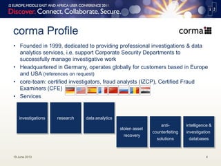 corma Profile
19 June 2013 4
• Founded in 1999, dedicated to providing professional investigations & data
analytics services, i.e. support Corporate Security Departments to
successfully manage investigative work
• Headquartered in Germany, operates globally for customers based in Europe
and USA (references on request)
• core-team: certified investigators, fraud analysts (IZCP), Certified Fraud
Examiners (CFE)
• Services
investigations data analyticsresearch
stolen asset
recovery
anti-
counterfeiting
solutions
intelligence &
investigation
databases
 
