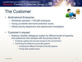 The Customer
• Multinational Enterprise
– Worldwide operation, >100.000 employees
– Facing counterfeit and brand protection issues
– Global security department and experienced investigators
• Customer’s request
– Building a flexible intelligence system for different levels of expertise
and experience that complies with the privacy laws by
• Creating a global and secured access to the environment
• Combining the different source dB systems
– Unifying the different formats of the dB systems
– Fixing data quality issues
19 June 2013 5
 