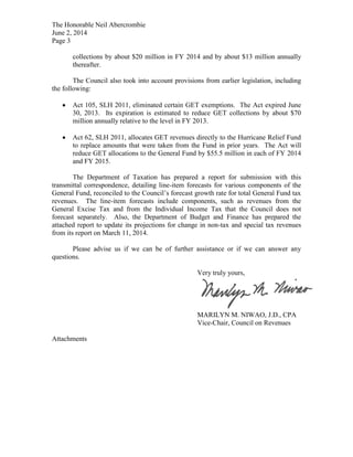 The Honorable Neil Abercrombie
June 2, 2014
Page 3
collections by about $20 million in FY 2014 and by about $13 million annually
thereafter.
The Council also took into account provisions from earlier legislation, including
the following:
Act 105, SLH 2011, eliminated certain GET exemptions. The Act expired June
30, 2013. Its expiration is estimated to reduce GET collections by about $70
million annually relative to the level in FY 2013.
Act 62, SLH 2011, allocates GET revenues directly to the Hurricane Relief Fund
to replace amounts that were taken from the Fund in prior years. The Act will
reduce GET allocations to the General Fund by $55.5 million in each of FY 2014
and FY 2015.
The Department of Taxation has prepared a report for submission with this
transmittal correspondence, detailing line-item forecasts for various components of the
General Fund, reconciled to the Council’s forecast growth rate for total General Fund tax
revenues. The line-item forecasts include components, such as revenues from the
General Excise Tax and from the Individual Income Tax that the Council does not
forecast separately. Also, the Department of Budget and Finance has prepared the
attached report to update its projections for change in non-tax and special tax revenues
from its report on March 11, 2014.
Please advise us if we can be of further assistance or if we can answer any
questions.
Very truly yours,
MARILYN M. NIWAO, J.D., CPA
Vice-Chair, Council on Revenues
Attachments
 