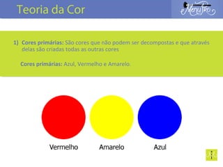 1) Cores primárias: São cores que não podem ser decompostas e que através
delas são criadas todas as outras cores
Cores primárias: Azul, Vermelho e Amarelo.
Teoria da Cor
 