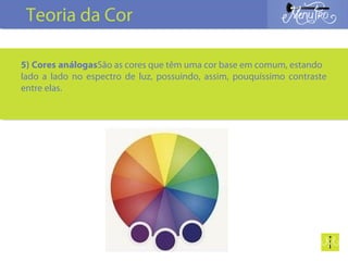 5) Cores análogasSão as cores que têm uma cor base em comum, estando
lado a lado no espectro de luz, possuindo, assim, pouquíssimo contraste
entre elas.
Teoria da Cor
 