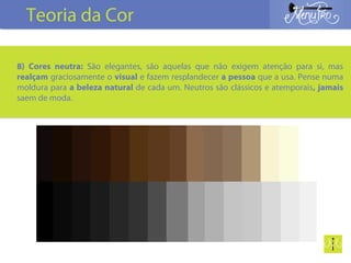 8) Cores neutra: São elegantes, são aquelas que não exigem atenção para si, mas
realçam graciosamente o visual e fazem resplandecer a pessoa que a usa. Pense numa
moldura para a beleza natural de cada um. Neutros são clássicos e atemporais, jamais
saem de moda.
Teoria da Cor
 
