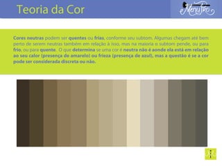 Cores neutras podem ser quentes ou frias, conforme seu subtom. Algumas chegam até bem
perto de serem neutras também em relação à isso, mas na maioria o subtom pende, ou para
frio, ou para quente. O que determina se uma cor é neutra não é aonde ela está em relação
ao seu calor (presença de amarelo) ou frieza (presença de azul), mas a questão é se a cor
pode ser considerada discreta ou não.
Teoria da Cor
 