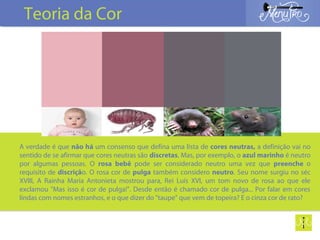 A verdade é que não há um consenso que defina uma lista de cores neutras, a definição vai no
sentido de se afirmar que cores neutras são discretas. Mas, por exemplo, o azul marinho é neutro
por algumas pessoas. O rosa bebê pode ser considerado neutro uma vez que preenche o
requisito de discrição. O rosa cor de pulga também considero neutro. Seu nome surgiu no séc
XVIII, A Rainha Maria Antonieta mostrou para, Rei Luís XVI, um tom novo de rosa ao que ele
exclamou "Mas isso é cor de pulga!". Desde então é chamado cor de pulga... Por falar em cores
lindas com nomes estranhos, e o que dizer do "taupe" que vem de topeira? E o cinza cor de rato?
Teoria da Cor
 