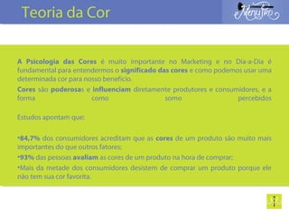 A Psicologia das Cores é muito importante no Marketing e no Dia-a-Dia é
fundamental para entendermos o significado das cores e como podemos usar uma
determinada cor para nosso benefício.
Cores são poderosas e influenciam diretamente produtores e consumidores, e a
forma como somo percebidos
Estudos apontam que:
•84,7% dos consumidores acreditam que as cores de um produto são muito mais
importantes do que outros fatores;
•93% das pessoas avaliam as cores de um produto na hora de comprar;
•Mais da metade dos consumidores desistem de comprar um produto porque ele
não tem sua cor favorita.
Teoria da Cor
 