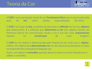 A COR é uma percepção visual de um Fenômeno físico que é provocada pela
ação da luz sobre células especializadas da retina.
A COR é um jogo da luz, resultado da absorção e reflexão de luz nos objetos
que observamos. É a reflexão que determina a cor dos objetos. Sendo um
elemento básico da comunicação visual, a cor é um dos mais importantes
aspetos na construção de uma imagem.
A COR de um objeto é determinada pela frequência de onda que o objeto
reflete. Um objeto terá determinada cor se não absorver justamente os raios
correspondentes à frequência daquela cor.
Assim, um objeto é vermelho quando absorve todas as outras frequências e
reflete o vermelho.
Teoria da Cor
 