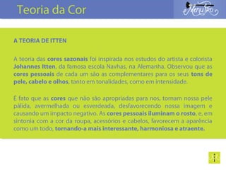 A TEORIA DE ITTEN
A teoria das cores sazonais foi inspirada nos estudos do artista e colorista
Johannes Itten, da famosa escola Navhas, na Alemanha. Observou que as
cores pessoais de cada um são as complementares para os seus tons de
pele, cabelo e olhos, tanto em tonalidades, como em intensidade.
É fato que as cores que não são apropriadas para nos, tornam nossa pele
pálida, avermelhada ou esverdeada, desfavorecendo nossa imagem e
causando um impacto negativo. As cores pessoais iluminam o rosto, e, em
sintonia com a cor da roupa, acessórios e cabelos, favorecem a aparência
como um todo, tornando-a mais interessante, harmoniosa e atraente.
Teoria da Cor
 