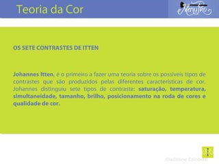 Gladstone Colodetti
OS SETE CONTRASTES DE ITTEN
Johannes Itten, é o primeiro a fazer uma teoria sobre os possíveis tipos de
contrastes que são produzidos pelas diferentes características de cor.
Johannes distinguiu sete tipos de contraste: saturação, temperatura,
simultaneidade, tamanho, brilho, posicionamento na roda de cores e
qualidade de cor.
Teoria da Cor
 