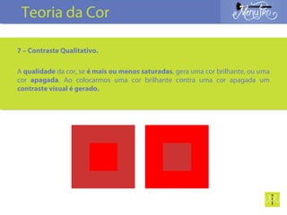 7 – Contraste Qualitativo.
A qualidade da cor, se é mais ou menos saturadas, gera uma cor brilhante, ou uma
cor apagada. Ao colocarmos uma cor brilhante contra uma cor apagada um
contraste visual é gerado.
Teoria da Cor
 