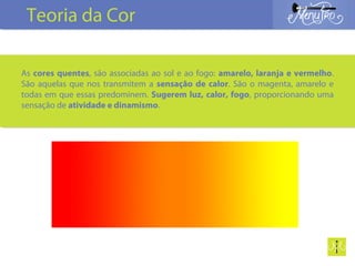 As cores quentes, são associadas ao sol e ao fogo: amarelo, laranja e vermelho.
São aquelas que nos transmitem a sensação de calor. São o magenta, amarelo e
todas em que essas predominem. Sugerem luz, calor, fogo, proporcionando uma
sensação de atividade e dinamismo.
Teoria da Cor
 