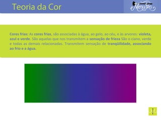 Cores frias: As cores frias, são associadas à água, ao gelo, ao céu, e às arvores: violeta,
azul e verde. São aquelas que nos transmitem a sensação de frieza São o ciano, verde
e todas as demais relacionadas. Transmitem sensação de tranqüilidade, associando
ao frio e a água.
Teoria da Cor
 