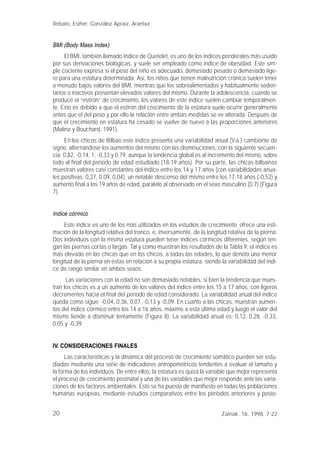 20
BMI (Body Mass Index)
El BMI, también llamado Indice de Quetelet, es uno de los índices ponderales más usado
por sus derivaciones biológicas, y suele ser empleado como índice de obesidad. Este sim-
ple cociente expresa si el peso del niño es adecuado, demasiado pesado o demasiado lige-
ro para una estatura determinada. Así, los niños que tienen malnutrición crónica suelen tener
a menudo bajos valores del BMI, mientras que los sobrealimentados y habitualmente seden-
tarios o inactivos presentan elevados valores del mismo. Durante la adolescencia, cuando se
produce el “estirón” de crecimiento, los valores de este índice suelen cambiar temporalmen-
te. Esto es debido a que el estirón del crecimiento de la estatura suele ocurrir generalmente
antes que el del peso y por ello la relación entre ambas medidas se ve alterada. Después de
que el crecimiento en estatura ha cesado se vuelve de nuevo a las proporciones anteriores
(Malina y Bouchard, 1991).
En los chicos de Bilbao este índice presenta una variabilidad anual (V.a.) cambiante de
signo, alternándose los aumentos del mismo con las disminuciones, con la siguiente secuen-
cia: 0,82, -0,14, 1, -0,33 y 0,79, aunque la tendencia global es al incremento del mismo, sobre
todo al final del período de edad estudiado (18-19 años). Por su parte, las chicas bilbainas
muestran valores casi constantes del índice entre los 14 y 17 años (con variabilidades anua-
les positivas: 0,27, 0,09, 0,04), un notable descenso del mismo entre los 17-18 años (-0,52) y
aumento final a los 19 años de edad, paralelo al observado en el sexo masculino (0,7) (Figura
7).
Indice córmico
Este índice es uno de los más utilizados en los estudios de crecimiento; ofrece una esti-
mación de la longitud relativa del tronco, e, inversamente, de la longitud relativa de la pierna.
Dos individuos con la misma estatura pueden tener índices córmicos diferentes, según ten-
gan las piernas cortas o largas. Tal y como muestran los resultados de la Tabla 9, el índice es
más elevado en las chicas que en los chicos, a todas las edades, lo que denota una menor
longitud de la pierna en éstas en relación a su propia estatura, siendo la variabilidad del índi-
ce de rango similar en ambos sexos.
Las variaciones con la edad no son demasiado notables, si bien la tendencia que mues-
tran los chicos es a un aumento de los valores del índice entre los 15 a 17 años, con ligeros
decrementos hacia el final del período de edad considerado. La variabilidad anual del índice
queda como sigue: -0,04, 0,36, 0,07, -0,13 y -0,09. En cuanto a las chicas, muestran aumen-
tos del índice córmico entre los 14 a 16 años, máximo a esta última edad y luego el valor del
mismo tiende a disminuir lentamente (Figura 8). La variabilidad anual es: 0,12, 0,28, -0,33,
0,05 y -0,39.
IV. CONSIDERACIONES FINALES
Las características y la dinámica del proceso de crecimiento somático pueden ser estu-
diadas mediante una serie de indicadores antropométricos tendentes a evaluar el tamaño y
la forma de los individuos. De entre ellos, la estatura es quizá la variable que mejor representa
el proceso de crecimiento postnatal y una de las variables que mejor responde ante las varia-
ciones de los factores ambientales. Esto se ha puesto de manifiesto en todas las poblaciones
humanas europeas, mediante estudios comparativos entre los periodos anteriores y poste-
Rebato, Esther; González Apraiz, Arantxa
Zainak. 16, 1998, 7-22
 