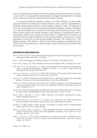 21
riores a la Segunda Guerra Mundial. El aumento progresivo intergeneracional de la estatura,
“secular trend”, en las poblaciones industrializadas, está ligado indudablemente a la mejora
de las condiciones sanitarias y nutricionales de las últimas décadas.
La muestra de población estudiada, residente en la Villa de Bilbao y de clase media,
posee teóricamente las ventajas de un medio urbano en cuanto a nutrición, (disponibilidad y
variedad), salud (asistencia sanitaria, centros médicos) e higiene se refiere. Sin embargo, no
carece de los inconvenientes del mismo (alta densidad de población, polución, desempleo,
etc.), sobre todo debido a las características industriales de la provincia de Vizcaya, actual-
mente en pleno proceso de recesión económica, cuya influencia es posiblemente mayor en
determinados estratos socio-económicos (clase obrera). La comparación de los patrones de
crecimiento de los escolares de Bilbao con otros estudios similares, como los que se vienen
realizando en la zona de La Costa vizcaína (Rebato y Rosique, 1991; Rebato et al., 1993;
Rebato y Rosique, 1994; Rosique, 1992) para los mismos subgrupos de población (en fun-
ción del nivel socioeconómico p.e.), puede arrojar luz sobre la influencia de este medio sobre
el crecimiento.
REFERENCIAS BIBLIOGRAFICAS
BOGIN, B. y MAC VEAN, R.B. (1981): Nutritional and Biological determinants of body fat patterning in urban
Guatemalan Children. Hum.Biol., 53:259-268.
CARO, L. (1978): Antropología de la población leonesa. Tesis Doctoral. Universidad de León.
EVELETH, P.B. y TANNER, J.M. (1990): Worldwide variation in human growth, IBP8.- Cambridge Univ. Press.
GARN, S.M., PESICK, S.D. y PILKINGTON, J.J. (1984): The interaction between prenatal and socioeconomic
effects on growth and development in childhood. En Borms, J. et al. (eds.): Human Growth and
Development. Plenum Press, New York: 59-70.
GREKSA, L.P., SPIELVOGEL, H. y CÁCERES, E. (1985): Effect of altitude on the physical growth of upper-class
children of European Ancestry. Ann. of Hum. Biol.,12: 225-232.
JOHNSTON, F.E. (1981): Anthropometry and nutritional status. En: Assesing changing food consumption
patterns. Committee on Food Consumption patterns. Acad. Press. Washington.
JOHNSTON, F.E., BOGIN, B., MACVEAN, R.B y NEWMAN, B.C. (1984): A comparison of International standards
versus local reference data for the triceps and subscapular skinfold of Guatemalan chldren and
youth. Hum.Biol.56:157-171.
MALINA, R.M. (1985): Energy expenditure and physical activity during childhood and youth. En Demirjian,
A. Human Growth. A multidisciplinary review. Taylor and Francis. London, 215-233.
MALINA, R.M. y BOUCHARD, C. (1991): Growth, Maturation and Physical activity.Human Kinetics
Books.Champaign, Illinois.501 p.
MALINA, R.M., HIMES, J.H., DUTTON STEPICK, C., GUTIERREZ LOPEZ, F. y BUSCHANG, P.H. (1981): Growth of rural
and urban children in the Valley of Oaxaca, México. Am.J.Phys.Anthrop.53: 269-280.
RAPPAPORT, R. (1985): Growth in chronic disease. En Demirjian, A., Human Growth. A multidisciplinary
review. Taylor and Francis.London, 285-292.
REBATO, E., GONZALEZ APRAIZ, A. y ROSIQUE, J. (1993): Application du Modèle I de Preece-Baines (PB1) à
l’étude de la croissance staturale chez deux populations biscaïennes. Bull. et Mém. de la Soc.
d’Anthrop. de Paris., vol.5: 93-102.
REBATO, E.y ROSIQUE, J. (1991): Estudio morfométrico de carácter transversal en la población vasca.
Patrones de crecimiento: efectos de la edad, sexo y la movilidad biosocial. Cuad. Secc. Antrop. y
Etnog., nº 8: 213-231.
Evaluación antropométrica del crecimiento somático en adolescentes del medio urbano
Zainak. 16, 1998, 7-22
 
