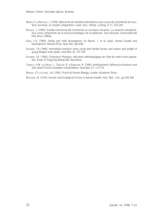 22
REBATO, E. y ROSIQUE, J. (1994): Aplicación de modelos matemáticos a las curvas de crecimiento de esco-
lares vizcaínos: un estudio comparativo. Cuad. Secc. Antrop. y Etnog. nº 11: 225-240
ROSIQUE, J. (1992): Estudio transversal del crecimiento en escolares vizcaínos. La variación antropomé-
trica como componente de la estructura biológica de la población. Tesis Doctoral. Universidad del
Pais Vasco. Bilbao.
SAND, E.A. (1984): Family and child development. En Borms, J. et al. (eds): Human Growth and
Development. Plenum Press, New York: 685-698.
SUSANNE, Ch (1980): Interrelation between some social and familial factors and stature and weight of
young Belgian male adults. Hum.Biol. 52: 701-709.
SUSANNE, Ch. (1985): Croissance Physique: indicateur anthropologique de l’état de santé d’une popula-
tion. Actas IV Cong.Esp.Antrop.Biol. Barcelona.
THIBAULT, H.W., LA PALME, L., TANGUAY, R. y DEMIRJIAN, A. (1985): Anthropometric differences between rural
and urbam French-Canadian schoolchildren. Hum.Biol. 57: 113-119.
WEINER, J.S. y LOURIE, J.A. (1981): Practical Human Biology. London: Academic Press.
WOLANSKI, N. (1976): Genetic and Ecological Factors in Human Growth. Hum. Biol., v.42., pp.349-368.
Rebato, Esther; González Apraiz, Arantxa
Zainak. 16, 1998, 7-22
 