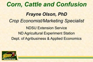 Corn, Cattle and Confusion
       Frayne Olson, PhD
Crop Economist/Marketing Specialist
          NDSU Extension Service
    ND Agricultural Experiment Station
 Dept. of Agribusiness & Applied Economics
 