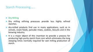 Starch Processing……
 Dry Milling
 Dry milling refining processes provide less highly refined
starches.
 dry-milled products find use in many applications, such as in
cereals, snack foods, pancake mixes, cookies, biscuits and in the
brewing industry.
 It is a major object of this invention to provide a process for
producing high purity starch from corn which eliminates the long
steeping times normally required for wet milling production of
starch.
 