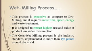 Wet-Milling Process……
This process is expensive as compare to Dry-
Milling, and it requires more time, space, energy
and waste treatment.
It is designed to extract highest use and value of
product low water consumption.
The Corn-Wet Milling process is the industry
standard, implemented in more than 170 plants
around the world.
 