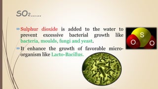SO2……
Sulphur dioxide is added to the water to
prevent excessive bacterial growth like
bacteria, moulds, fungi and yeast.
It enhance the growth of favorable micro-
organism like Lacto-Bacillus.
 