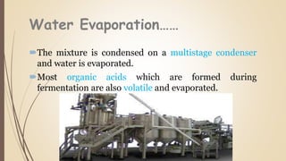 Water Evaporation……
The mixture is condensed on a multistage condenser
and water is evaporated.
Most organic acids which are formed during
fermentation are also volatile and evaporated.
 