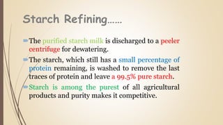 Starch Refining……
The purified starch milk is discharged to a peeler
centrifuge for dewatering.
The starch, which still has a small percentage of
protein remaining, is washed to remove the last
traces of protein and leave a 99.5% pure starch.
Starch is among the purest of all agricultural
products and purity makes it competitive.
 