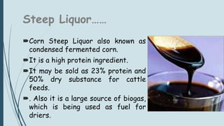 Steep Liquor……
Corn Steep Liquor also known as
condensed fermented corn.
It is a high protein ingredient.
It may be sold as 23% protein and
50% dry substance for cattle
feeds.
. Also it is a large source of biogas,
which is being used as fuel for
driers.
 
