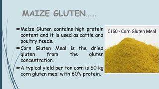 MAIZE GLUTEN……
Maize Gluten contains high protein
content and it is used as cattle and
poultry feeds.
Corn Gluten Meal is the dried
gluten from the gluten
concentration.
A typical yield per ton corn is 50 kg
corn gluten meal with 60% protein.
 