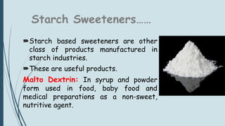 Starch Sweeteners……
Starch based sweeteners are other
class of products manufactured in
starch industries.
These are useful products.
Malto Dextrin: In syrup and powder
form used in food, baby food and
medical preparations as a non-sweet,
nutritive agent.
 