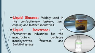 Liquid Glucose: Widely used in
the confectionary bakery, jam,
canning and leather industries.
Liquid Dextrose: In
fermentation industries for the
manufacture of dextrose
monohydrates, fructose and
Sorbitol syrups.
 