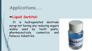 Applications……
Liquid Sorbitol:
It is hydrogenated dextrose
syrup not having any reducing sugars
widely used by tooth paste,
pharmaceuticals, cosmetics and
tobacco industries.
 