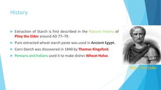 History
 Extraction of Starch is first described in the Natural History of
Pliny the Elder around AD 77–79.
 Pure extracted wheat starch paste was used in Ancient Egypt.
 Corn-Starch was discovered in 1840 by Thomas Kingsford.
 Persians and Indians used it to make dishes Wheat-Halva.
Pliny The Elder
 