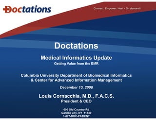 Doctations
          Medical Informatics Update
                               p
                Getting Value from the EMR


Columbia University Department of Biomedical Informatics
C l  bi U i      it D    t    t f Bi   di l I f     ti
    & Center for Advanced Information Management
                   December 10, 2008
                              ,

         Louis Cornacchia, M.D., F.A.C.S.
                    President & CEO

                     600 Old Country Rd
                    Garden City, NY 11530
                     1-877-DOC-PATIENT
 