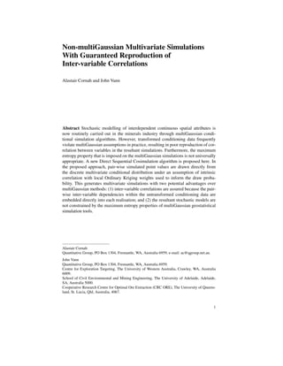 Non-multiGaussian Multivariate Simulations
With Guaranteed Reproduction of
Inter-variable Correlations

Alastair Cornah and John Vann




Abstract Stochastic modelling of interdependent continuous spatial attributes is
now routinely carried out in the minerals industry through multiGaussian condi-
tional simulation algorithms. However, transformed conditioning data frequently
violate multiGaussian assumptions in practice, resulting in poor reproduction of cor-
relation between variables in the resultant simulations. Furthermore, the maximum
entropy property that is imposed on the multiGaussian simulations is not universally
appropriate. A new Direct Sequential Cosimulation algorithm is proposed here. In
the proposed approach, pair-wise simulated point values are drawn directly from
the discrete multivariate conditional distribution under an assumption of intrinsic
correlation with local Ordinary Kriging weights used to inform the draw proba-
bility. This generates multivariate simulations with two potential advantages over
multiGaussian methods: (1) inter-variable correlations are assured because the pair-
wise inter-variable dependencies within the untransformed conditioning data are
embedded directly into each realisation; and (2) the resultant stochastic models are
not constrained by the maximum entropy properties of multiGaussian geostatistical
simulation tools.




Alastair Cornah
Quantitative Group, PO Box 1304, Fremantle, WA, Australia 6959, e-mail: ac@qgroup.net.au.
John Vann
Quantitative Group, PO Box 1304, Fremantle, WA, Australia 6959.
Centre for Exploration Targeting, The University of Western Australia, Crawley, WA, Australia
6009.
School of Civil Environmental and Mining Engineering, The University of Adelaide, Adelaide,
SA, Australia 5000.
Cooperative Research Centre for Optimal Ore Extraction (CRC ORE), The University of Queens-
land, St. Lucia, Qld, Australia, 4067.


                                                                                            1
 