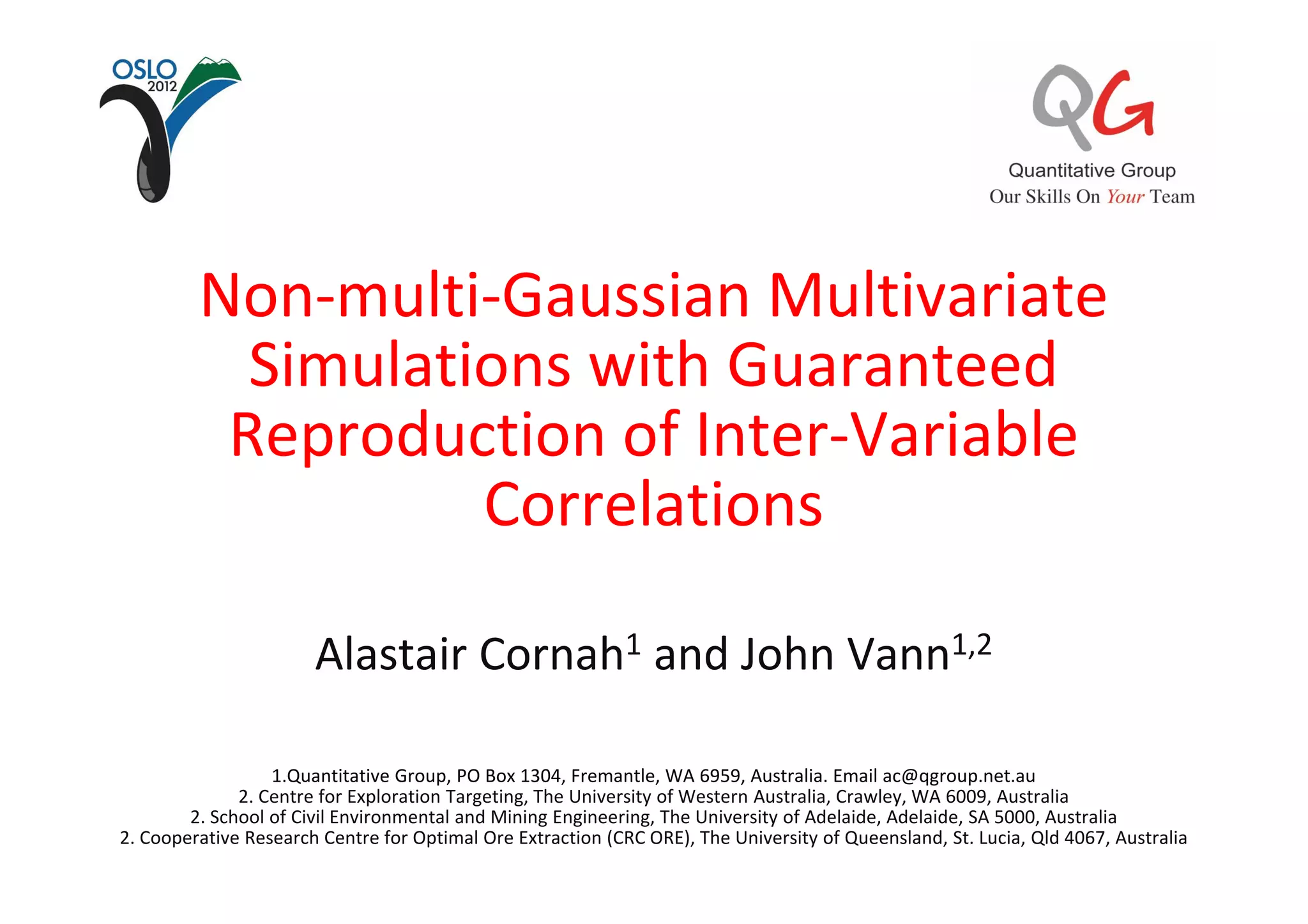 Non-multi-Gaussian Multivariate
           Simulations with Guaranteed
          Reproduction of Inter-Variable
                   Correlations

                       Alastair Cornah1 and John Vann1,2

                  1.Quantitative Group, PO Box 1304, Fremantle, WA 6959, Australia. Email ac@qgroup.net.au
              2. Centre for Exploration Targeting, The University of Western Australia, Crawley, WA 6009, Australia
        2. School of Civil Environmental and Mining Engineering, The University of Adelaide, Adelaide, SA 5000, Australia
2. Cooperative Research Centre for Optimal Ore Extraction (CRC ORE), The University of Queensland, St. Lucia, Qld 4067, Australia
 