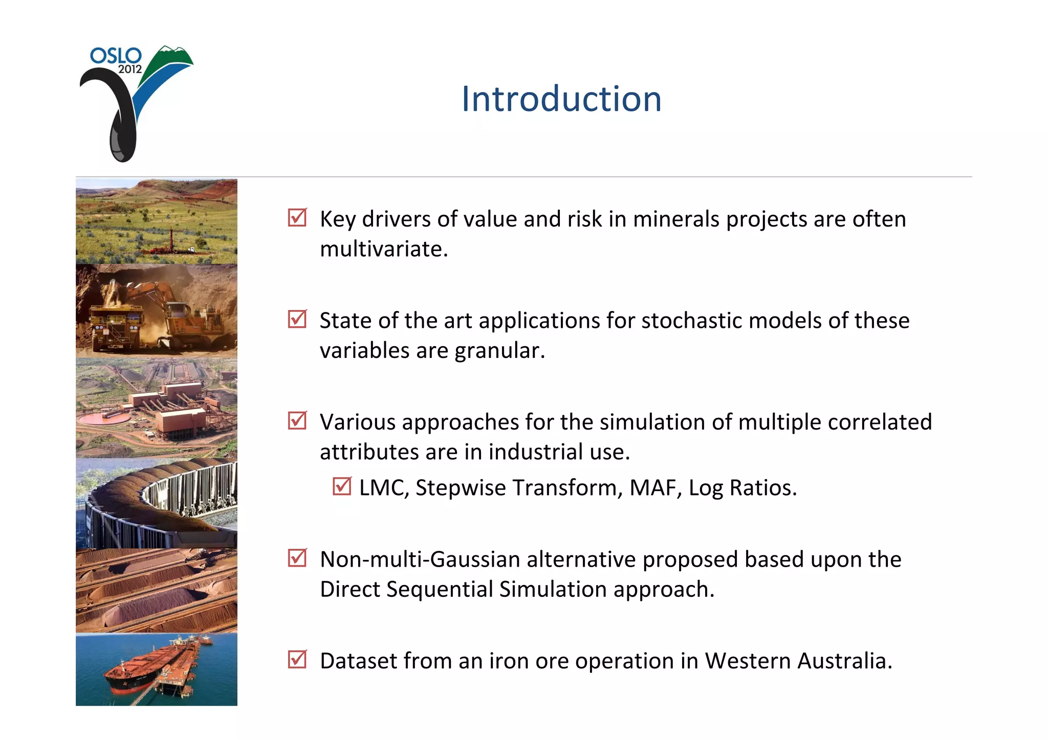 Introduction

Key drivers of value and risk in minerals projects are often
multivariate.

State of the art applications for stochastic models of these
variables are granular.

Various approaches for the simulation of multiple correlated
attributes are in industrial use.
    LMC, Stepwise Transform, MAF, Log Ratios.

Non-multi-Gaussian alternative proposed based upon the
Direct Sequential Simulation approach.

Dataset from an iron ore operation in Western Australia.
 