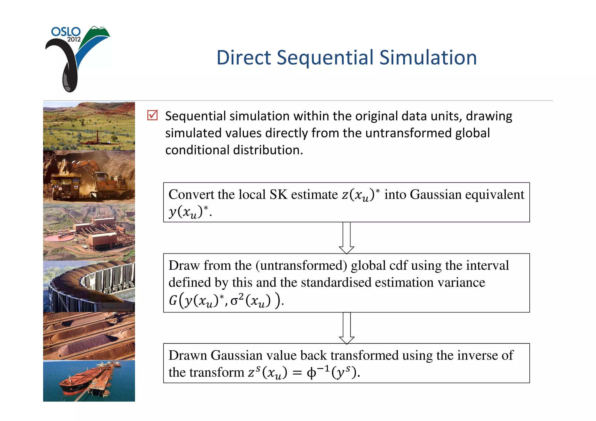 Direct Sequential Simulation

Sequential simulation within the original data units, drawing
simulated values directly from the untransformed global
conditional distribution.


Convert the local SK estimate ‫ݔ ݖ‬௨   ∗   into Gaussian equivalent
‫ݔ ݕ‬௨ ∗ .


Draw from the (untransformed) global cdf using the interval
defined by this and the standardised estimation variance
‫ݔ ݕ ܩ‬௨ ∗ , σଶ ‫ݔ‬௨ 	 .


Drawn Gaussian value back transformed using the inverse of
the transform ‫ ݖ‬௦ ‫ݔ‬௨ ൌ ϕିଵ ‫ ݕ‬௦ .
 