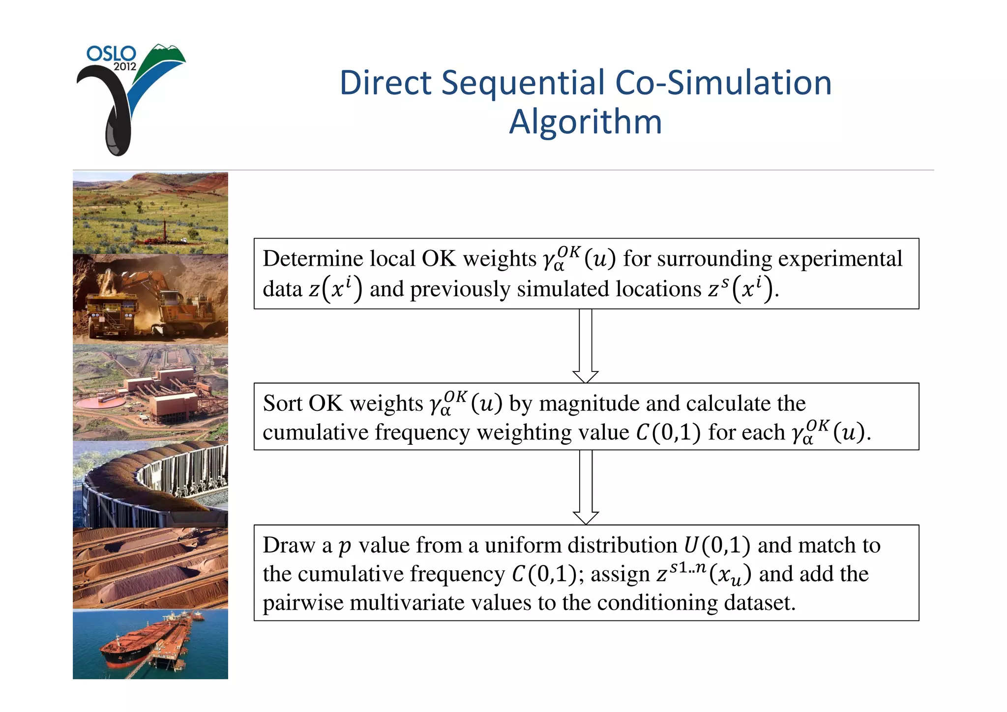 Direct Sequential Co-Simulation
                  Algorithm


                             ை௄
Determine local OK weights ߛ஑ ‫ ݑ‬for surrounding experimental
data ‫ ݔ ݖ‬௜ and previously simulated locations ‫ ݖ‬௦ ‫ ݔ‬௜ .



                  ை௄
Sort OK weights ߛ஑ ‫	 ݑ‬by magnitude and calculate the
                                                      ை௄
cumulative frequency weighting value ‫ܥ‬ሺ0,1ሻ for each ߛ஑ ‫. ݑ‬



Draw a ‫ ݌‬value from a uniform distribution ܷሺ0,1ሻ and match to
the cumulative frequency ‫ܥ‬ሺ0,1ሻ; assign ‫ ݖ‬௦ଵ..௡ ‫ݔ‬௨ and add the
pairwise multivariate values to the conditioning dataset.
 