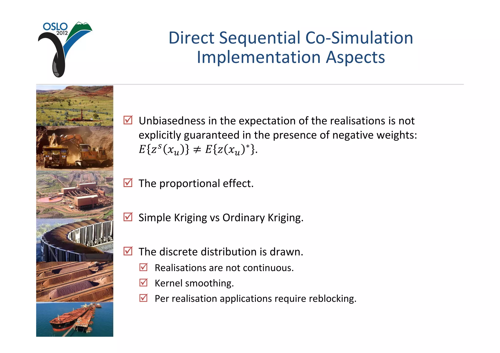 Direct Sequential Co-Simulation
          Implementation Aspects


Unbiasedness in the expectation of the realisations is not
explicitly guaranteed in the presence of negative weights:
‫ ݖ ܧ‬௦ ‫ݔ‬௨ ് ‫ݔ ݖ ܧ‬௨ ∗ .

The proportional effect.

Simple Kriging vs Ordinary Kriging.

The discrete distribution is drawn.
   Realisations are not continuous.
   Kernel smoothing.
   Per realisation applications require reblocking.
 