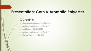 Presentation: Corn & Aromatic Polyester
Group: 8
 Sheroz Akhtar Khan – 14-NTU-0196
 Muhammad Umar – 14-NTU-0197
 Adil Bajwa – 14-NTU-0198
 Muhammad Umar – 14-NTU-0199
 Hamza Tahir – 14-NTU-0200
 