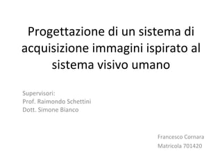 Progettazione di un sistema di acquisizione immagini ispirato al sistema visivo umano Francesco Cornara  Matricola 701420 Supervisori: Prof. Raimondo Schettini Dott. Simone Bianco 